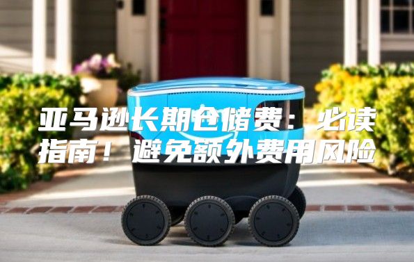 亚马逊长期仓储费：必读指南！避免额外费用风险