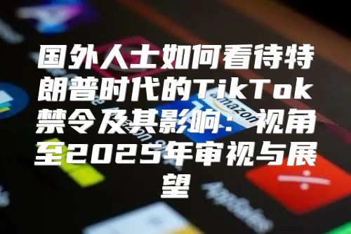 国外人士如何看待特朗普时代的TikTok禁令及其影响：视角至2025年审视与展望