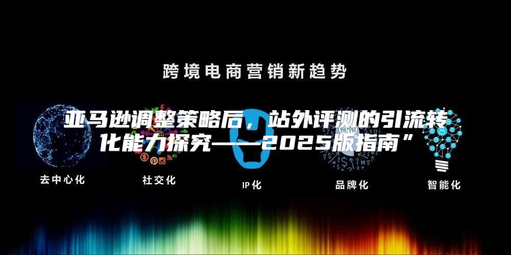 亚马逊调整策略后，站外评测的引流转化能力探究——2025版指南”