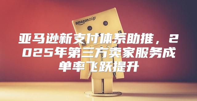 亚马逊新支付体系助推，2025年第三方卖家服务成单率飞跃提升