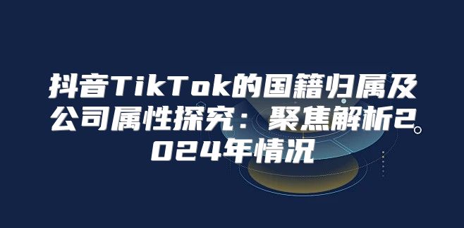 抖音TikTok的国籍归属及公司属性探究：聚焦解析2025年情况