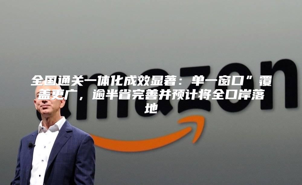 全国通关一体化成效显著：单一窗口”覆盖更广，逾半省完善并预计将全口岸落地
