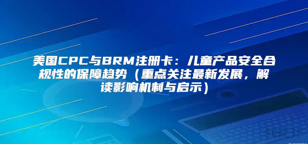 美国CPC与BRM注册卡：儿童产品安全合规性的保障趋势重点关注最新发展，解读影响机制与启示