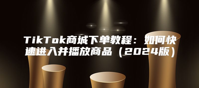 TikTok商城下单教程：如何快速进入并播放商品2025版