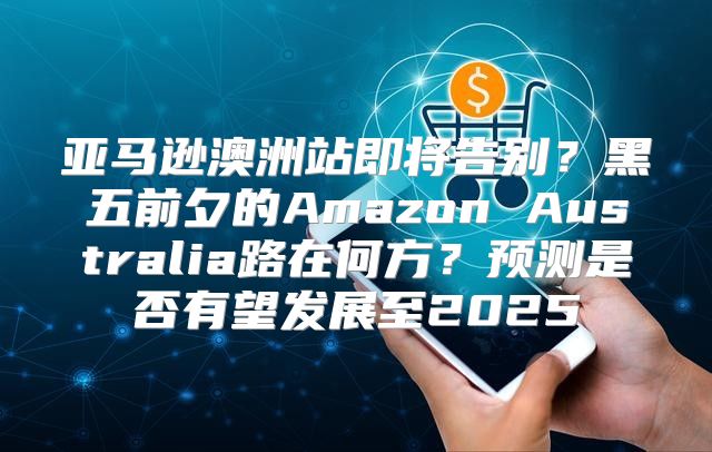 亚马逊澳洲站即将告别？黑五前夕的Amazon Australia路在何方？预测是否有望发展至2025