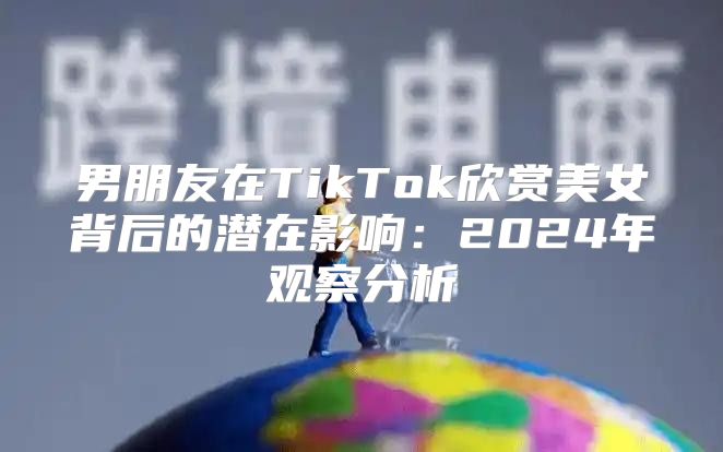 男朋友在TikTok欣赏美女背后的潜在影响：2025年观察分析