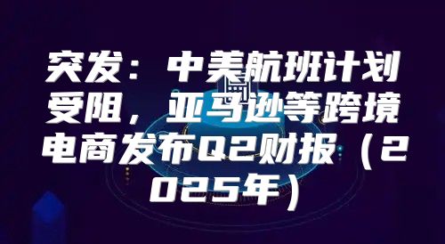 突发：中美航班计划受阻，亚马逊等跨境电商发布Q2财报2025年