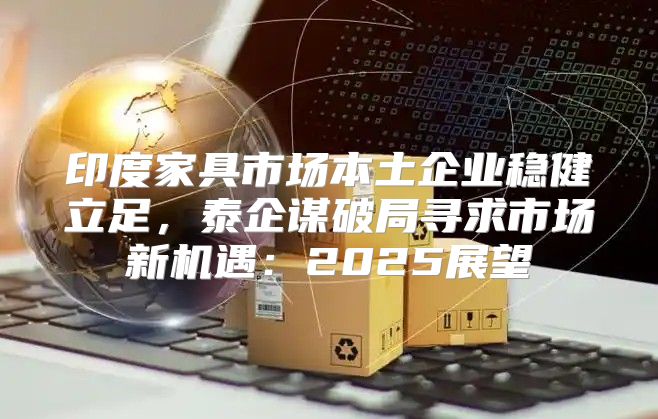 印度家具市场本土企业稳健立足，泰企谋破局寻求市场新机遇：2025展望