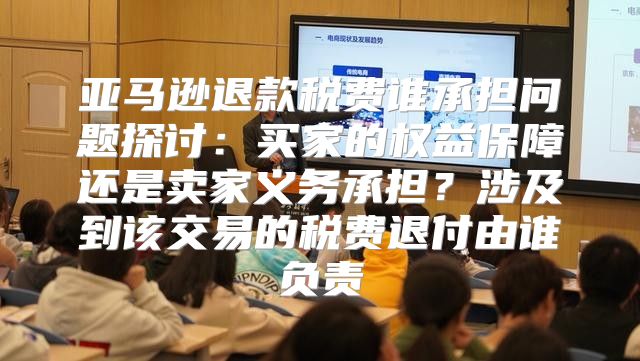亚马逊退款税费谁承担问题探讨：买家的权益保障还是卖家义务承担？涉及到该交易的税费退付由谁负责