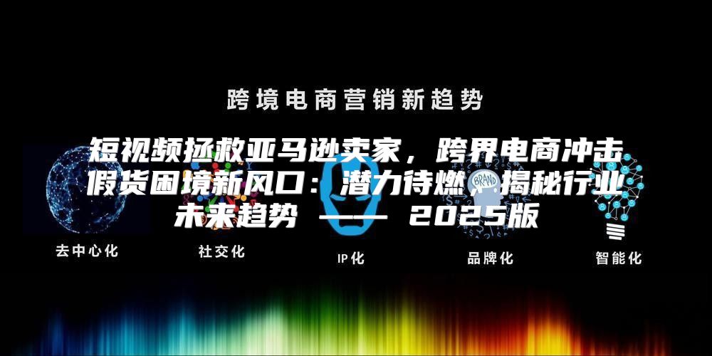 短视频拯救亚马逊卖家，跨界电商冲击假货困境新风口：潜力待燃，揭秘行业未来趋势 —— 2025版