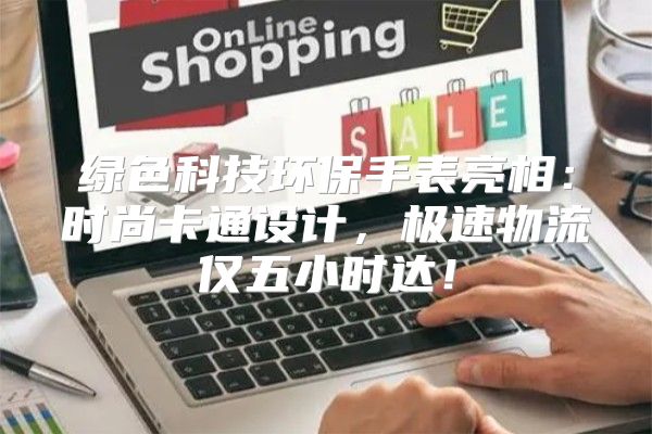 绿色科技环保手表亮相：时尚卡通设计，极速物流仅五小时达！