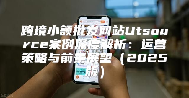 跨境小额批发网站Utsource案例深度解析：运营策略与前景展望2025版