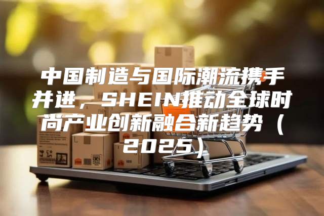 中国制造与国际潮流携手并进，SHEIN推动全球时尚产业创新融合新趋势2025
