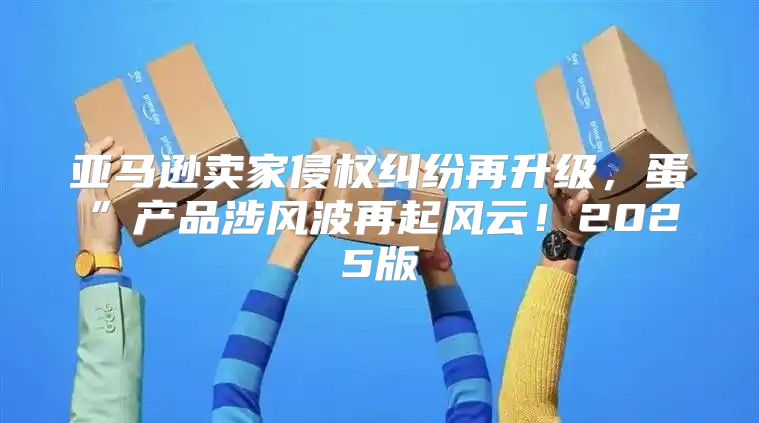 亚马逊卖家侵权纠纷再升级，蛋”产品涉风波再起风云！2025版