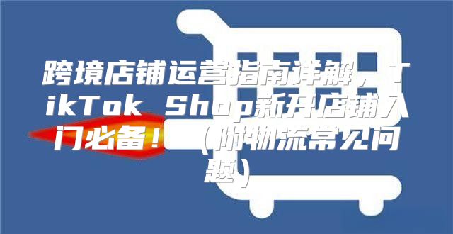 跨境店铺运营指南详解，TikTok Shop新开店铺入门必备！附物流常见问题