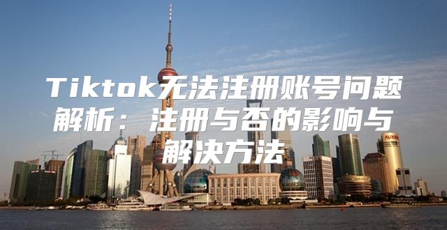 Tiktok无法注册账号问题解析：注册与否的影响与解决方法