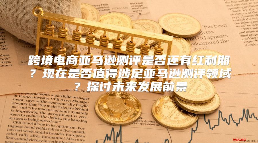 跨境电商亚马逊测评是否还有红利期？现在是否值得涉足亚马逊测评领域？探讨未来发展前景