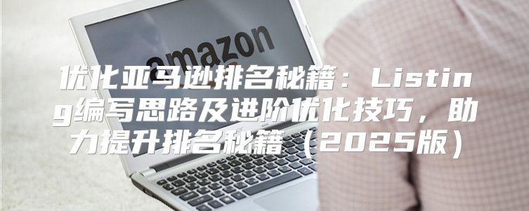 优化亚马逊排名秘籍：Listing编写思路及进阶优化技巧，助力提升排名秘籍2025版