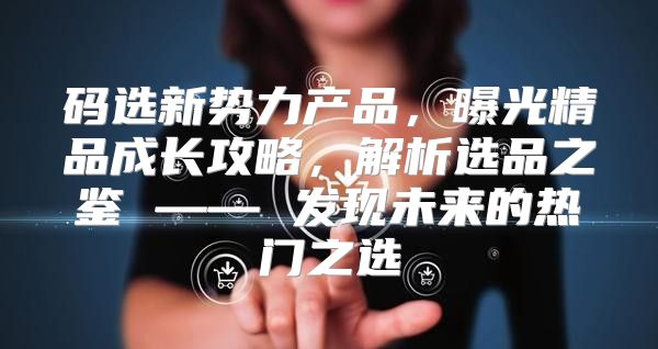 码选新势力产品，曝光精品成长攻略，解析选品之鉴 —— 发现未来的热门之选