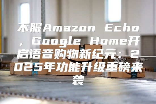 不服Amazon Echo，Google Home开启语音购物新纪元：2025年功能升级重磅来袭
