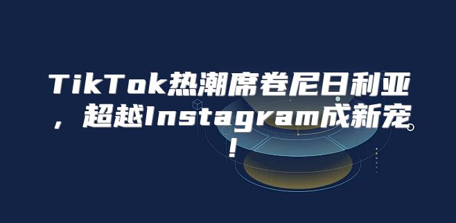 TikTok热潮席卷尼日利亚，超越Instagram成新宠！