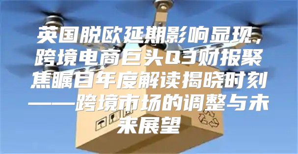 英国脱欧延期影响显现，跨境电商巨头Q3财报聚焦瞩目年度解读揭晓时刻——跨境市场的调整与未来展望