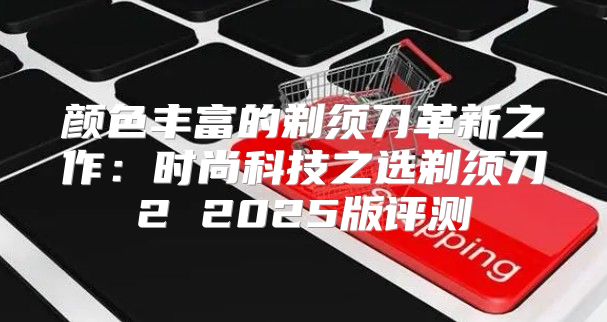 颜色丰富的剃须刀革新之作：时尚科技之选剃须刀2 2025版评测