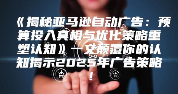 揭秘亚马逊自动广告：预算投入真相与优化策略重塑认知一文颠覆你的认知揭示2025年广告策略！