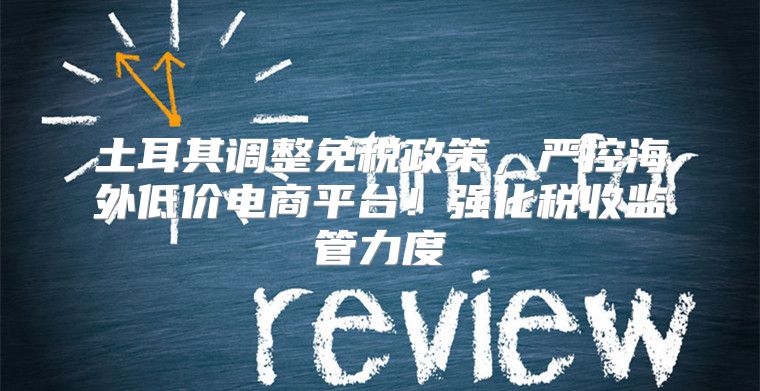 土耳其调整免税政策，严控海外低价电商平台！强化税收监管力度