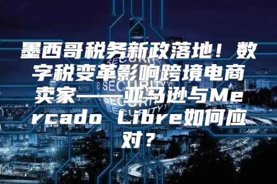 墨西哥税务新政落地！数字税变革影响跨境电商卖家——亚马逊与Mercado Libre如何应对？