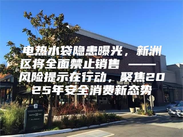 电热水袋隐患曝光，新洲区将全面禁止销售 —— 风险提示在行动，聚焦2025年安全消费新态势