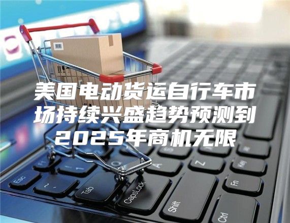 美国电动货运自行车市场持续兴盛趋势预测到2025年商机无限
