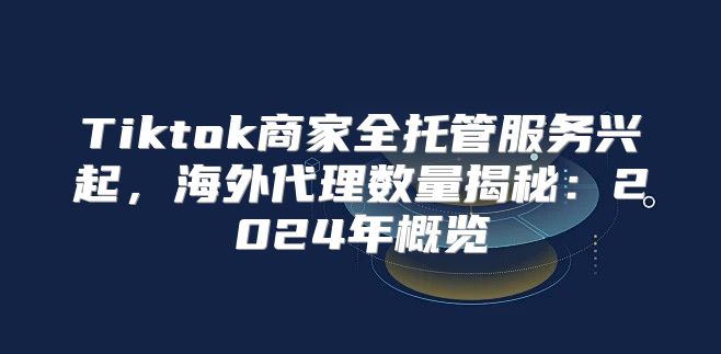 Tiktok商家全托管服务兴起，海外代理数量揭秘：2025年概览