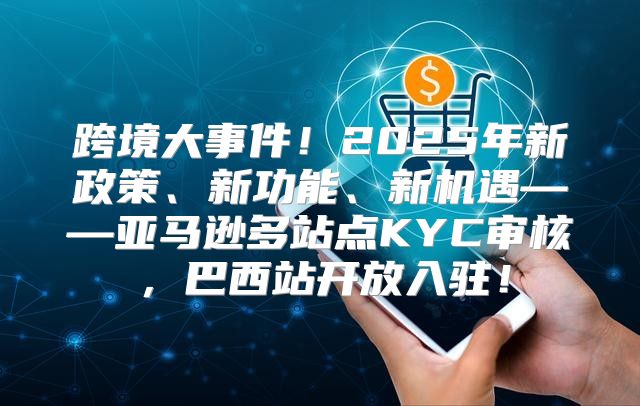 跨境大事件！2025年新政策、新功能、新机遇——亚马逊多站点KYC审核，巴西站开放入驻！
