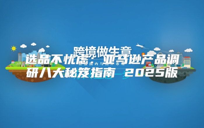选品不忧虑：亚马逊产品调研八大秘笈指南 2025版
