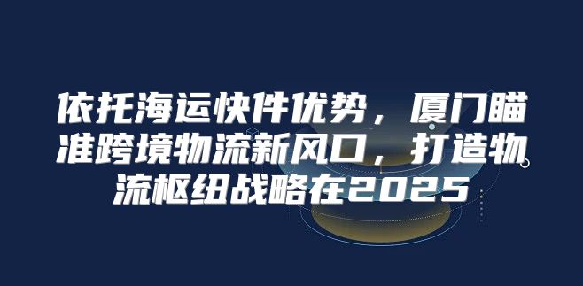 依托海运快件优势，厦门瞄准跨境物流新风口，打造物流枢纽战略在2025