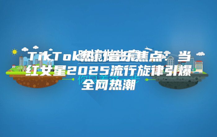 TikTok热门音乐焦点：当红女星2025流行旋律引爆全网热潮