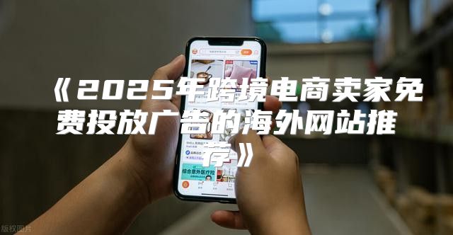 2025年跨境电商卖家免费投放广告的海外网站推荐