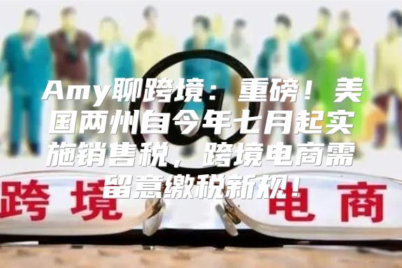 Amy聊跨境：重磅！美国两州自今年七月起实施销售税，跨境电商需留意缴税新规！