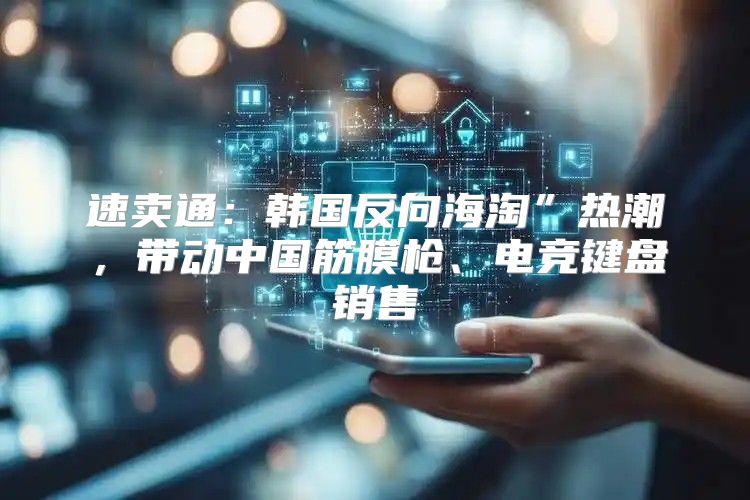速卖通：韩国反向海淘”热潮，带动中国筋膜枪、电竞键盘销售
