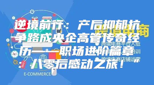 逆境前行：产后抑郁抗争路成央企高管传奇经历——职场进阶篇章：八零后感动之旅！”