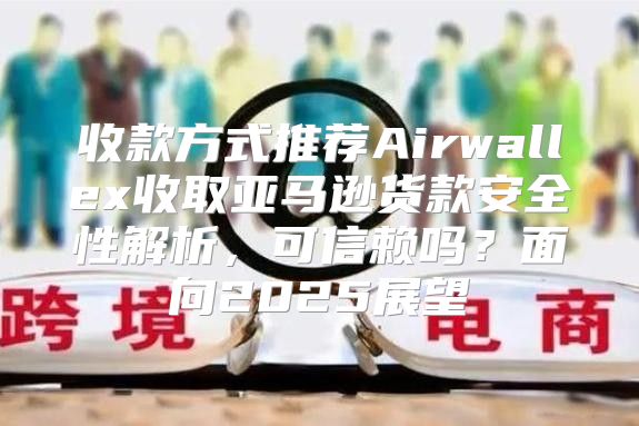 收款方式推荐Airwallex收取亚马逊货款安全性解析，可信赖吗？面向2025展望