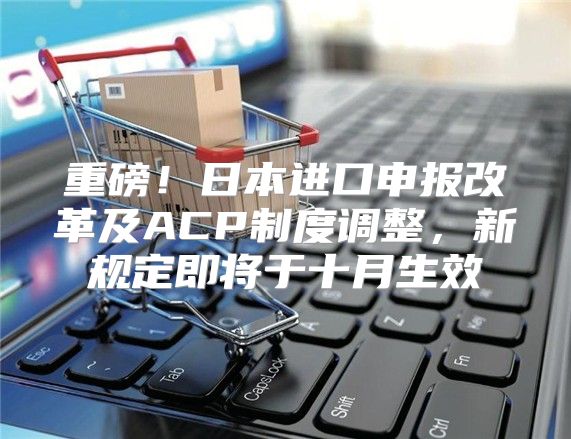 重磅！日本进口申报改革及ACP制度调整，新规定即将于十月生效