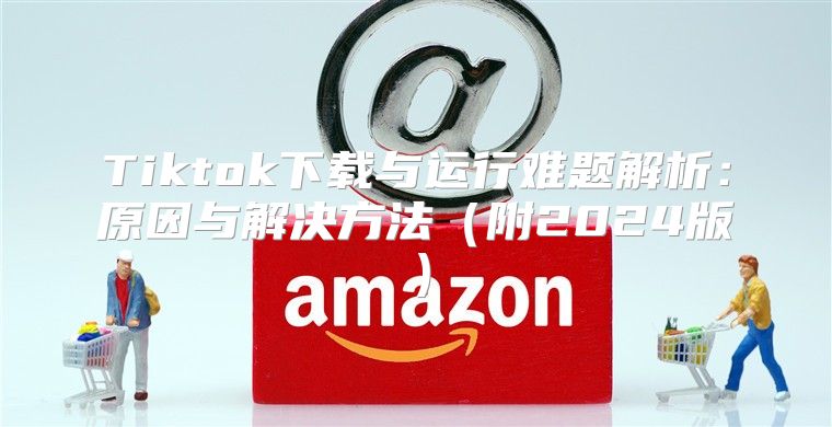 Tiktok下载与运行难题解析：原因与解决方法附2025版