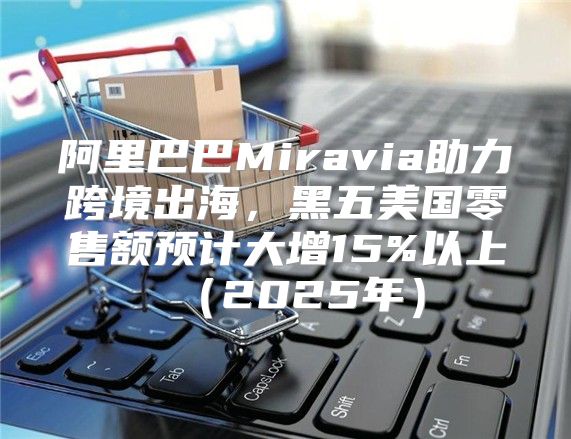 阿里巴巴Miravia助力跨境出海，黑五美国零售额预计大增15%以上2025年