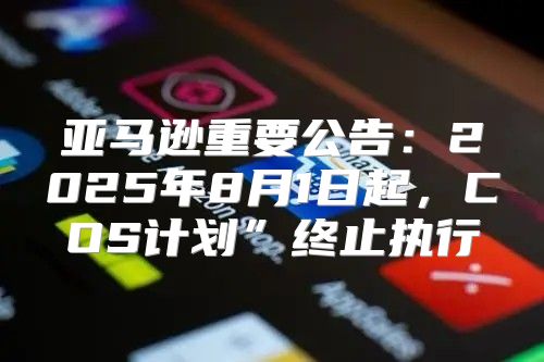 亚马逊重要公告：2025年8月1日起，COS计划”终止执行