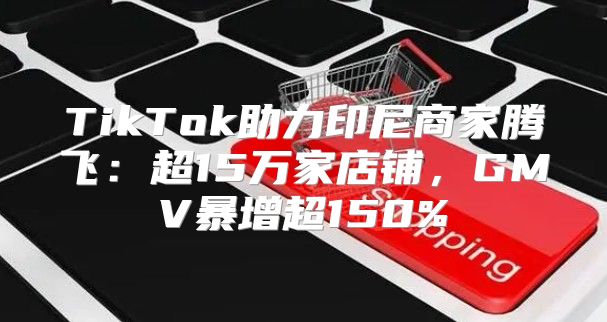 TikTok助力印尼商家腾飞：超15万家店铺，GMV暴增超150%