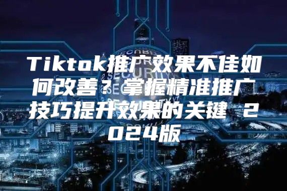 Tiktok推广效果不佳如何改善？掌握精准推广技巧提升效果的关键 2025版