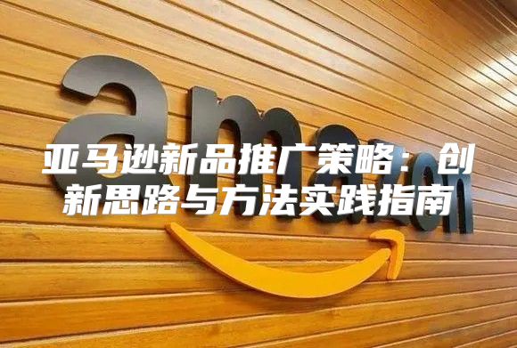 亚马逊新品推广策略：创新思路与方法实践指南