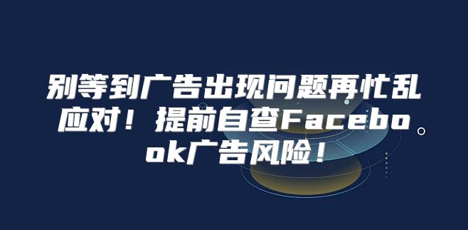 别等到广告出现问题再忙乱应对！提前自查Facebook广告风险！